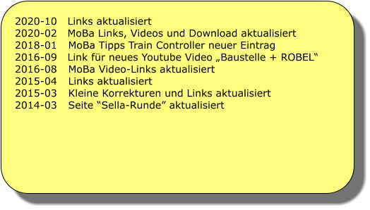 2020-10   Links aktualisiert 2020-02   MoBa Links, Videos und Download aktualisiert 2018-01	MoBa Tipps Train Controller neuer Eintrag 2016-09   Link fr neues Youtube Video Baustelle + ROBEL 2016-08	MoBa Video-Links aktualisiert 2015-04	Links aktualisiert 2015-03	Kleine Korrekturen und Links aktualisiert 2014-03	Seite Sella-Runde aktualisiert